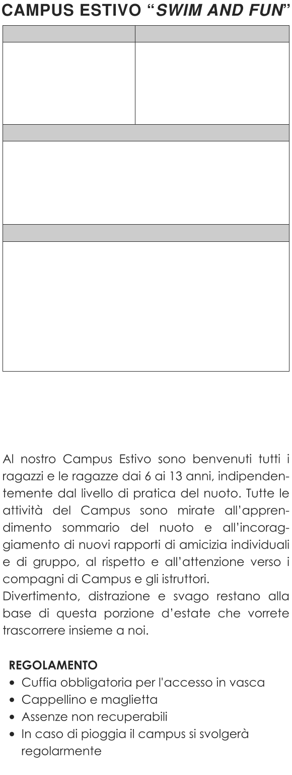 Al nostro Campus Estivo sono benvenuti tutti i ragazzi e le ragazze dai 6 ai 13 anni, indipenden-temente dal livello di pratica del nuoto. Tutte le attività del Campus sono mirate all’appren-dimento sommario del nuoto e all’incorag-giamento di nuovi rapporti di amicizia individuali e di gruppo, al rispetto e all’attenzione verso i compagni di Campus e gli istruttori.Divertimento, distrazione e svago restano alla base di questa porzione d’estate che vorrete trascorrere insieme a noi.  REGOLAMENTO •	Cuffia obbligatoria per l'accesso in vasca •	Cappellino e maglietta •	Assenze non recuperabili •	In caso di pioggia il campus si svolgerà regolarmente CAMPUS ESTIVO “SWIM AND FUN”