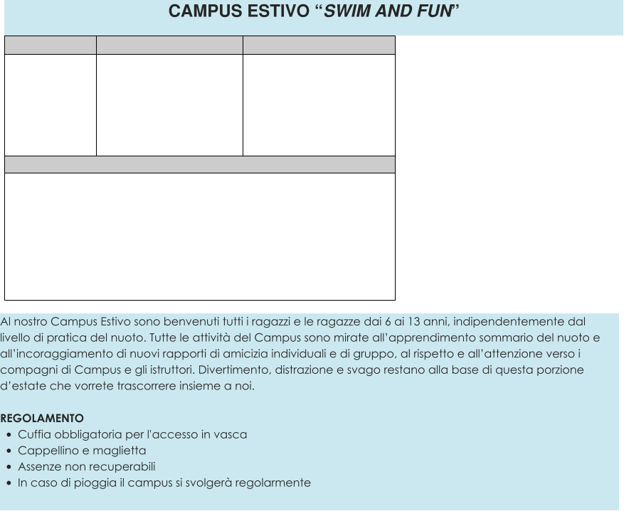Al nostro Campus Estivo sono benvenuti tutti i ragazzi e le ragazze dai 6 ai 13 anni, indipendentemente dal livello di pratica del nuoto. Tutte le attività del Campus sono mirate all’apprendimento sommario del nuoto e all’incoraggiamento di nuovi rapporti di amicizia individuali e di gruppo, al rispetto e all’attenzione verso i compagni di Campus e gli istruttori. Divertimento, distrazione e svago restano alla base di questa porzione d’estate che vorrete trascorrere insieme a noi.  REGOLAMENTO •	Cuffia obbligatoria per l'accesso in vasca •	Cappellino e maglietta •	Assenze non recuperabili •	In caso di pioggia il campus si svolgerà regolarmente  CAMPUS ESTIVO “SWIM AND FUN”
