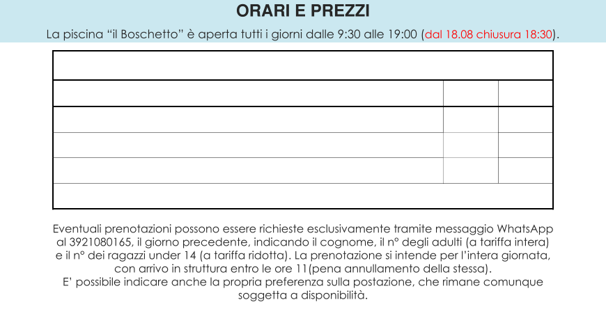ORARI E PREZZI La piscina “il Boschetto” è aperta tutti i giorni dalle 9:30 alle 19:00 (dal 18.08 chiusura 18:30).  Eventuali prenotazioni possono essere richieste esclusivamente tramite messaggio WhatsApp al 3921080165, il giorno precedente, indicando il cognome, il n° degli adulti (a tariffa intera) e il n° dei ragazzi under 14 (a tariffa ridotta). La prenotazione si intende per l’intera giornata, con arrivo in struttura entro le ore 11(pena annullamento della stessa). E’ possibile indicare anche la propria preferenza sulla postazione, che rimane comunque soggetta a disponibilità.