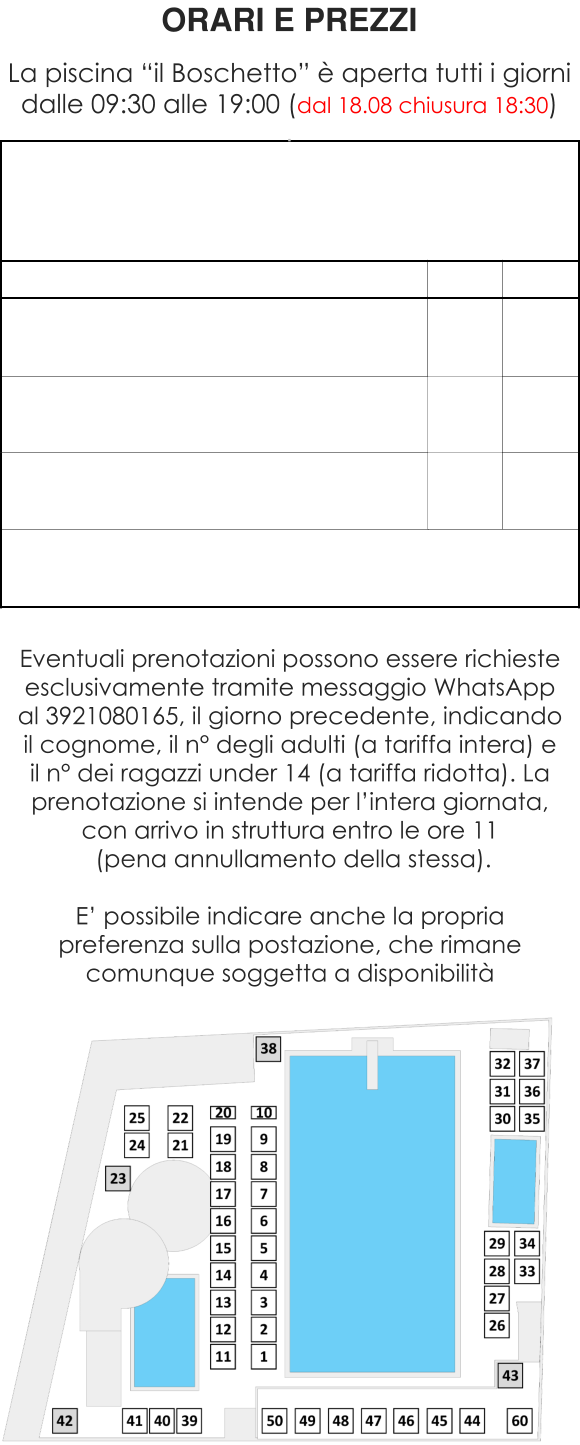 ORARI E PREZZI  La piscina “il Boschetto” è aperta tutti i giorni dalle 09:30 alle 19:00 (dal 18.08 chiusura 18:30) . Eventuali prenotazioni possono essere richieste esclusivamente tramite messaggio WhatsApp al 3921080165, il giorno precedente, indicando il cognome, il n° degli adulti (a tariffa intera) e il n° dei ragazzi under 14 (a tariffa ridotta). La prenotazione si intende per l’intera giornata, con arrivo in struttura entro le ore 11  (pena annullamento della stessa).  E’ possibile indicare anche la propria preferenza sulla postazione, che rimane comunque soggetta a disponibilità