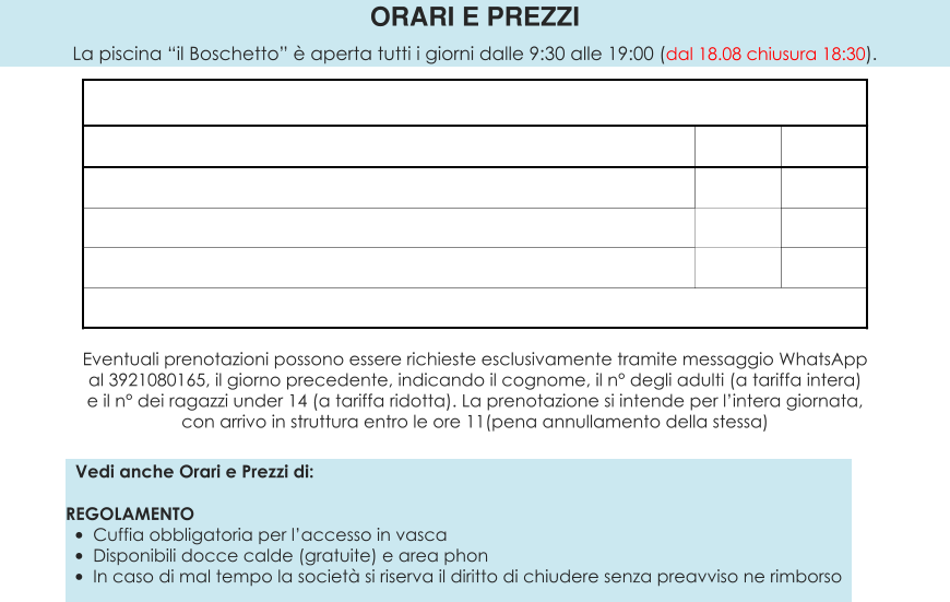 Vedi anche Orari e Prezzi di:  REGOLAMENTO •	Cuffia obbligatoria per l’accesso in vasca •	Disponibili docce calde (gratuite) e area phon •	In caso di mal tempo la società si riserva il diritto di chiudere senza preavviso ne rimborso ORARI E PREZZI La piscina “il Boschetto” è aperta tutti i giorni dalle 9:30 alle 19:00 (dal 18.08 chiusura 18:30).  Eventuali prenotazioni possono essere richieste esclusivamente tramite messaggio WhatsApp al 3921080165, il giorno precedente, indicando il cognome, il n° degli adulti (a tariffa intera) e il n° dei ragazzi under 14 (a tariffa ridotta). La prenotazione si intende per l’intera giornata, con arrivo in struttura entro le ore 11(pena annullamento della stessa)