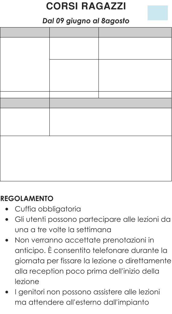 REGOLAMENTO •	Cuffia obbligatoria •	Gli utenti possono partecipare alle lezioni da una a tre volte la settimana •	Non verranno accettate prenotazioni in anticipo. È consentito telefonare durante la giornata per fissare la lezione o direttamente alla reception poco prima dell'inizio della lezione •	I genitori non possono assistere alle lezioni ma attendere all'esterno dall'impianto CORSI RAGAZZI  Dal 09 giugno al 8agosto