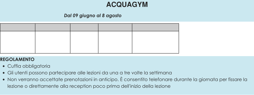 REGOLAMENTO •	Cuffia obbligatoria •	Gli utenti possono partecipare alle lezioni da una a tre volte la settimana •	Non verranno accettate prenotazioni in anticipo. È consentito telefonare durante la giornata per fissare la lezione o direttamente alla reception poco prima dell'inizio della lezione  ACQUAGYM                                                 Dal 09 giugno al 8 agosto
