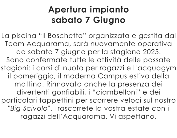 La piscina “Il Boschetto” organizzata e gestita dal Team Acquarama, sarà nuovamente operativa da sabato 7 giugno per la stagione 2025. Sono confermate tutte le attività delle passate stagioni: i corsi di nuoto per ragazzi e l’acquagym il pomeriggio, il moderno Campus estivo della mattina. Rinnovata anche la presenza dei divertenti gonfiabili, i “ciambelloni” e dei particolari tappettini per scorrere veloci sul nostro "Big Scivolo". Trascorrete la vostra estate con i ragazzi dell’Acquarama. Vi aspettano.  Apertura impianto sabato 7 Giugno