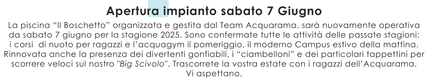 La piscina “Il Boschetto” organizzata e gestita dal Team Acquarama, sarà nuovamente operativa da sabato 7 giugno per la stagione 2025. Sono confermate tutte le attività delle passate stagioni:  i corsi  di nuoto per ragazzi e l’acquagym il pomeriggio, il moderno Campus estivo della mattina.  Rinnovata anche la presenza dei divertenti gonfiabili, i “ciambelloni” e dei particolari tappettini per scorrere veloci sul nostro "Big Scivolo". Trascorrete la vostra estate con i ragazzi dell’Acquarama. Vi aspettano. Apertura impianto sabato 7 Giugno