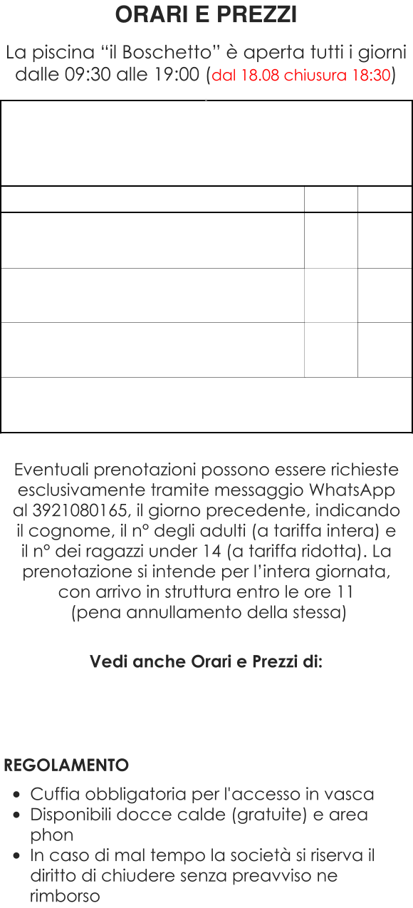 Vedi anche Orari e Prezzi di:     REGOLAMENTO  •	Cuffia obbligatoria per l'accesso in vasca •	Disponibili docce calde (gratuite) e area phon •	In caso di mal tempo la società si riserva il diritto di chiudere senza preavviso ne rimborso ORARI E PREZZI  La piscina “il Boschetto” è aperta tutti i giorni dalle 09:30 alle 19:00 (dal 18.08 chiusura 18:30) . Eventuali prenotazioni possono essere richieste esclusivamente tramite messaggio WhatsApp al 3921080165, il giorno precedente, indicando il cognome, il n° degli adulti (a tariffa intera) e il n° dei ragazzi under 14 (a tariffa ridotta). La prenotazione si intende per l’intera giornata, con arrivo in struttura entro le ore 11  (pena annullamento della stessa)