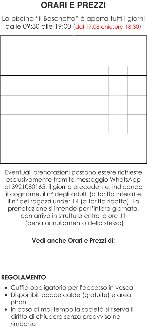 Vedi anche Orari e Prezzi di:     REGOLAMENTO  •	Cuffia obbligatoria per l'accesso in vasca •	Disponibili docce calde (gratuite) e area phon •	In caso di mal tempo la società si riserva il diritto di chiudere senza preavviso ne rimborso ORARI E PREZZI  La piscina “il Boschetto” è aperta tutti i giorni dalle 09:30 alle 19:00 (dal 17.08 chiusura 18:30) . Eventuali prenotazioni possono essere richieste esclusivamente tramite messaggio WhatsApp al 3921080165, il giorno precedente, indicando il cognome, il n° degli adulti (a tariffa intera) e il n° dei ragazzi under 14 (a tariffa ridotta). La prenotazione si intende per l’intera giornata, con arrivo in struttura entro le ore 11  (pena annullamento della stessa)