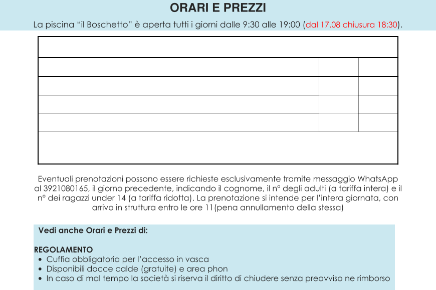 CAMPUS ESTIVO  CORSI RAGAZZI  ACQUAGYM    Vedi anche Orari e Prezzi di:  REGOLAMENTO •	Cuffia obbligatoria per l’accesso in vasca •	Disponibili docce calde (gratuite) e area phon •	In caso di mal tempo la società si riserva il diritto di chiudere senza preavviso ne rimborso ORARI E PREZZI La piscina “il Boschetto” è aperta tutti i giorni dalle 9:30 alle 19:00 (dal 17.08 chiusura 18:30).  Eventuali prenotazioni possono essere richieste esclusivamente tramite messaggio WhatsApp al 3921080165, il giorno precedente, indicando il cognome, il n° degli adulti (a tariffa intera) e il n° dei ragazzi under 14 (a tariffa ridotta). La prenotazione si intende per l’intera giornata, con arrivo in struttura entro le ore 11(pena annullamento della stessa)