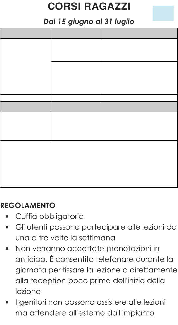 REGOLAMENTO •	Cuffia obbligatoria •	Gli utenti possono partecipare alle lezioni da una a tre volte la settimana •	Non verranno accettate prenotazioni in anticipo. È consentito telefonare durante la giornata per fissare la lezione o direttamente alla reception poco prima dell'inizio della lezione •	I genitori non possono assistere alle lezioni ma attendere all'esterno dall'impianto CORSI RAGAZZI  Dal 15 giugno al 31 luglio