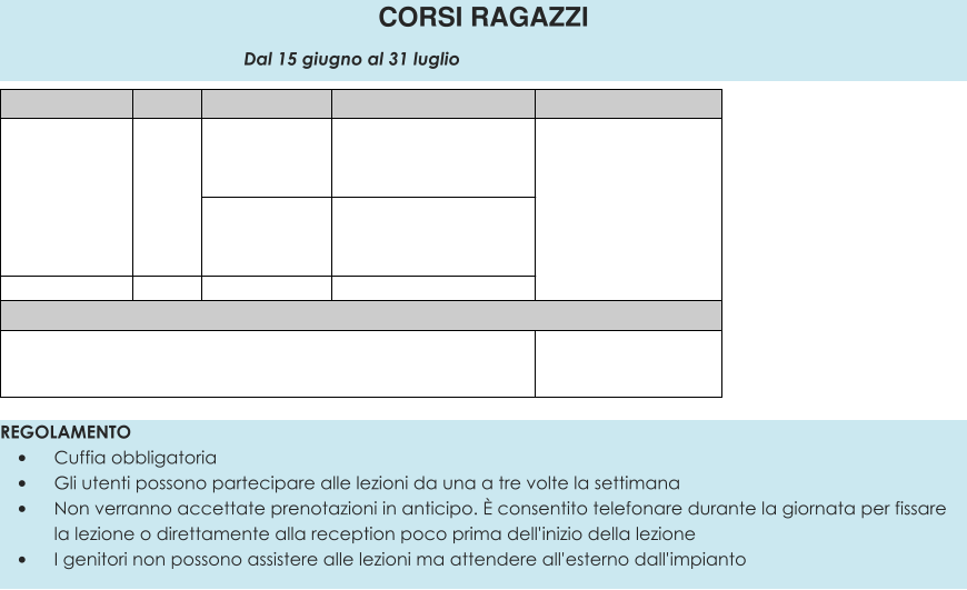 REGOLAMENTO •	Cuffia obbligatoria •	Gli utenti possono partecipare alle lezioni da una a tre volte la settimana •	Non verranno accettate prenotazioni in anticipo. È consentito telefonare durante la giornata per fissare la lezione o direttamente alla reception poco prima dell'inizio della lezione •	I genitori non possono assistere alle lezioni ma attendere all'esterno dall'impianto CORSI RAGAZZI                                                 Dal 15 giugno al 31 luglio