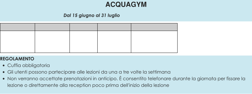 REGOLAMENTO •	Cuffia obbligatoria •	Gli utenti possono partecipare alle lezioni da una a tre volte la settimana •	Non verranno accettate prenotazioni in anticipo. È consentito telefonare durante la giornata per fissare la lezione o direttamente alla reception poco prima dell'inizio della lezione  ACQUAGYM                                                 Dal 15 giugno al 31 luglio