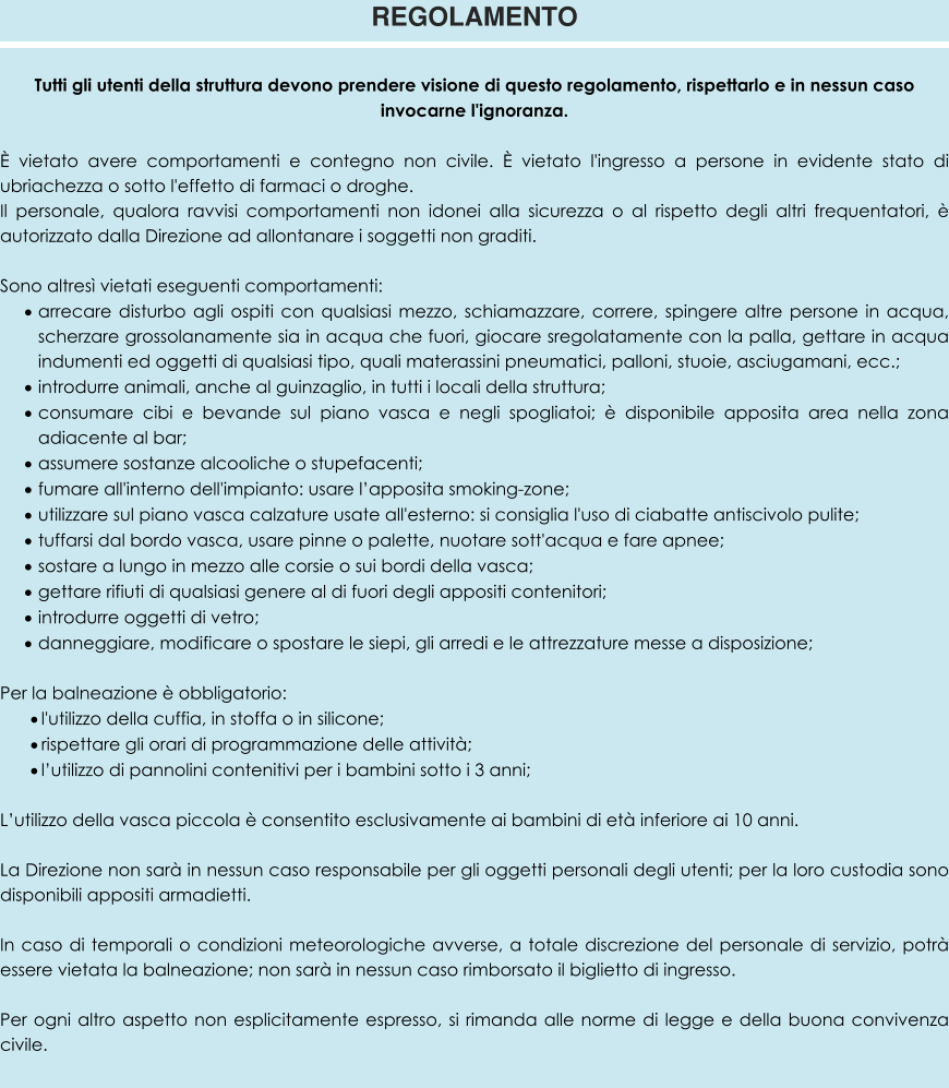 Tutti gli utenti della struttura devono prendere visione di questo regolamento, rispettarlo e in nessun caso invocarne l'ignoranza.  È vietato avere comportamenti e contegno non civile. È vietato l'ingresso a persone in evidente stato di ubriachezza o sotto l'effetto di farmaci o droghe. Il personale, qualora ravvisi comportamenti non idonei alla sicurezza o al rispetto degli altri frequentatori, è autorizzato dalla Direzione ad allontanare i soggetti non graditi.  Sono altresì vietati eseguenti comportamenti: ·	arrecare disturbo agli ospiti con qualsiasi mezzo, schiamazzare, correre, spingere altre persone in acqua, scherzare grossolanamente sia in acqua che fuori, giocare sregolatamente con la palla, gettare in acqua indumenti ed oggetti di qualsiasi tipo, quali materassini pneumatici, palloni, stuoie, asciugamani, ecc.; ·	introdurre animali, anche al guinzaglio, in tutti i locali della struttura; ·	consumare cibi e bevande sul piano vasca e negli spogliatoi; è disponibile apposita area nella zona adiacente al bar; ·	assumere sostanze alcooliche o stupefacenti; ·	fumare all'interno dell'impianto: usare l’apposita smoking-zone; ·	utilizzare sul piano vasca calzature usate all'esterno: si consiglia l'uso di ciabatte antiscivolo pulite; ·	tuffarsi dal bordo vasca, usare pinne o palette, nuotare sott'acqua e fare apnee; ·	sostare a lungo in mezzo alle corsie o sui bordi della vasca; ·	gettare rifiuti di qualsiasi genere al di fuori degli appositi contenitori; ·	introdurre oggetti di vetro; ·	danneggiare, modificare o spostare le siepi, gli arredi e le attrezzature messe a disposizione;   Per la balneazione è obbligatorio: ·	l'utilizzo della cuffia, in stoffa o in silicone; ·	rispettare gli orari di programmazione delle attività; ·	l’utilizzo di pannolini contenitivi per i bambini sotto i 3 anni; L’utilizzo della vasca piccola è consentito esclusivamente ai bambini di età inferiore ai 10 anni.  La Direzione non sarà in nessun caso responsabile per gli oggetti personali degli utenti; per la loro custodia sono disponibili appositi armadietti.  In caso di temporali o condizioni meteorologiche avverse, a totale discrezione del personale di servizio, potrà essere vietata la balneazione; non sarà in nessun caso rimborsato il biglietto di ingresso.  Per ogni altro aspetto non esplicitamente espresso, si rimanda alle norme di legge e della buona convivenza civile.  REGOLAMENTO