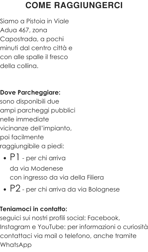Siamo a Pistoia in Viale Adua 467, zona  Capostrada, a pochi  minuti dal centro città e con alle spalle il fresco  della collina.   Dove Parcheggiare: sono disponibili due ampi parcheggi pubblici nelle immediate vicinanze dell’impianto, poi facilmente raggiungibile a piedi: •	P1 - per chi arrivada via Modenese con ingresso da via della Filiera •	P2 - per chi arriva da via Bolognese  Teniamoci in contatto: seguici sui nostri profili social: Facebook, Instagram e YouTube: per informazioni o curiosità contattaci via mail o telefono, anche tramite WhatsApp COME RAGGIUNGERCI