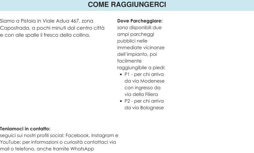 COME RAGGIUNGERCI Siamo a Pistoia in Viale Adua 467, zona Capostrada, a pochi minuti dal centro città e con alle spalle il fresco della collina.  Teniamoci in contatto: seguici sui nostri profili social: Facebook, Instagram e YouTube: per informazioni o curiosità contattaci via mail o telefono, anche tramite WhatsApp Dove Parcheggiare: sono disponibili due ampi parcheggi pubblici nelle immediate vicinanze dell’impianto, poi facilmente raggiungibile a piedi: •	P1 - per chi arriva da via Modenese con ingresso da via della Filiera •	P2 - per chi arriva da via Bolognese