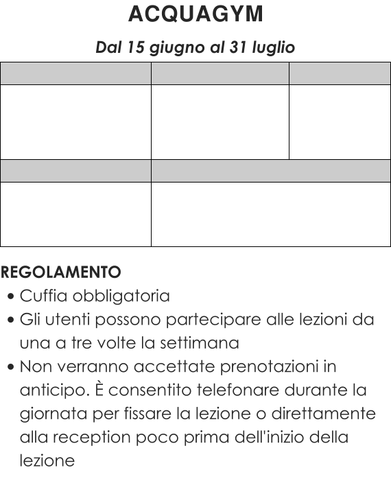 REGOLAMENTO •	Cuffia obbligatoria •	Gli utenti possono partecipare alle lezioni da una a tre volte la settimana •	Non verranno accettate prenotazioni in anticipo. È consentito telefonare durante la giornata per fissare la lezione o direttamente alla reception poco prima dell'inizio della lezione ACQUAGYM  Dal 15 giugno al 31 luglio
