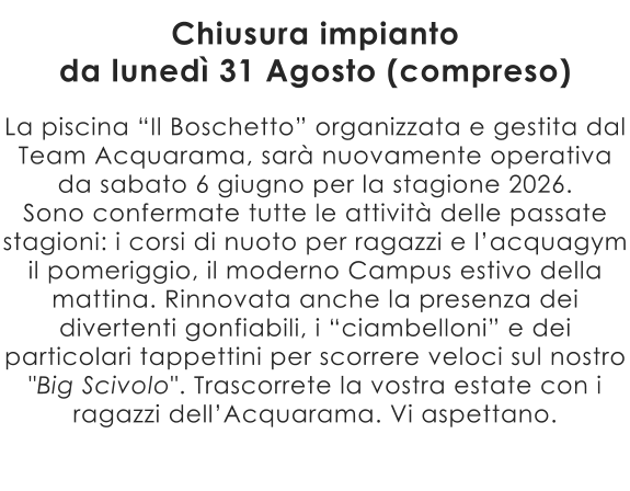 La piscina “Il Boschetto” organizzata e gestita dal Team Acquarama, sarà nuovamente operativa da sabato 6 giugno per la stagione 2026. Sono confermate tutte le attività delle passate stagioni: i corsi di nuoto per ragazzi e l’acquagym il pomeriggio, il moderno Campus estivo della mattina. Rinnovata anche la presenza dei divertenti gonfiabili, i “ciambelloni” e dei particolari tappettini per scorrere veloci sul nostro "Big Scivolo". Trascorrete la vostra estate con i ragazzi dell’Acquarama. Vi aspettano.  Chiusura impianto da lunedì 31 Agosto (compreso)