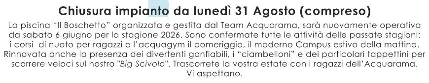La piscina “Il Boschetto” organizzata e gestita dal Team Acquarama, sarà nuovamente operativa da sabato 6 giugno per la stagione 2026. Sono confermate tutte le attività delle passate stagioni:  i corsi  di nuoto per ragazzi e l’acquagym il pomeriggio, il moderno Campus estivo della mattina.  Rinnovata anche la presenza dei divertenti gonfiabili, i “ciambelloni” e dei particolari tappettini per scorrere veloci sul nostro "Big Scivolo". Trascorrete la vostra estate con i ragazzi dell’Acquarama. Vi aspettano. Chiusura impianto da lunedì 31 Agosto (compreso)